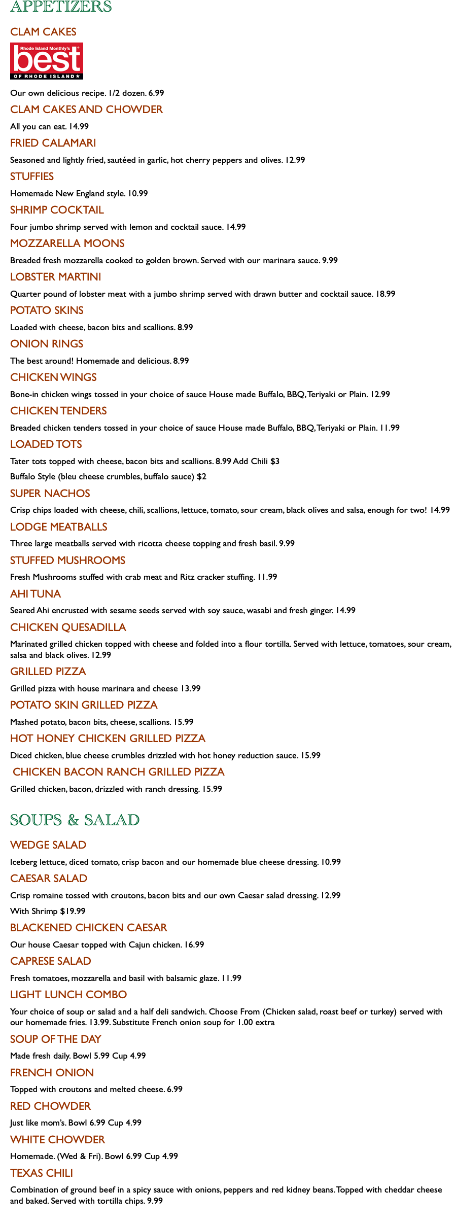 APPETIZERS CLAM CAKES ﷯ Our own delicious recipe. 1/2 dozen. 6.99 CLAM CAKES AND CHOWDER All you can eat. 14.99 FRIED CALAMARI Seasoned and lightly fried, sautéed in garlic, hot cherry peppers and olives. 12.99 STUFFIES Homemade New England style. 10.99 SHRIMP COCKTAIL Four jumbo shrimp served with lemon and cocktail sauce. 14.99 MOZZARELLA MOONS Breaded fresh mozzarella cooked to golden brown. Served with our marinara sauce. 9.99 LOBSTER MARTINI Quarter pound of lobster meat with a jumbo shrimp served with drawn butter and cocktail sauce. 18.99 POTATO SKINS Loaded with cheese, bacon bits and scallions. 8.99 ONION RINGS The best around! Homemade and delicious. 8.99 CHICKEN WINGS Bone-in chicken wings tossed in your choice of sauce House made Buffalo, BBQ, Teriyaki or Plain. 12.99 CHICKEN TENDERS Breaded chicken tenders tossed in your choice of sauce House made Buffalo, BBQ, Teriyaki or Plain. 11.99 LOADED TOTS Tater tots topped with cheese, bacon bits and scallions. 8.99 Add Chili $3 Buffalo Style (bleu cheese crumbles, buffalo sauce) $2 SUPER NACHOS Crisp chips loaded with cheese, chili, scallions, lettuce, tomato, sour cream, black olives and salsa, enough for two! 14.99 LODGE MEATBALLS Three large meatballs served with ricotta cheese topping and fresh basil. 9.99 STUFFED MUSHROOMS Fresh Mushrooms stuffed with crab meat and Ritz cracker stuffing. 11.99 AHI TUNA Seared Ahi encrusted with sesame seeds served with soy sauce, wasabi and fresh ginger. 14.99 CHICKEN QUESADILLA Marinated grilled chicken topped with cheese and folded into a flour tortilla. Served with lettuce, tomatoes, sour cream, salsa and black olives. 12.99 GRILLED PIZZA Grilled pizza with house marinara and cheese 13.99 POTATO SKIN GRILLED PIZZA Mashed potato, bacon bits, cheese, scallions. 15.99 HOT HONEY CHICKEN GRILLED PIZZA Diced chicken, blue cheese crumbles drizzled with hot honey reduction sauce. 15.99 CHICKEN BACON RANCH GRILLED PIZZA Grilled chicken, bacon, drizzled with ranch dressing. 15.99 SOUPS & SALAD WEDGE SALAD Iceberg lettuce, diced tomato, crisp bacon and our homemade blue cheese dressing. 10.99 CAESAR SALAD Crisp romaine tossed with croutons, bacon bits and our own Caesar salad dressing. 12.99 With Shrimp $19.99 BLACKENED CHICKEN CAESAR Our house Caesar topped with Cajun chicken. 16.99 CAPRESE SALAD Fresh tomatoes, mozzarella and basil with balsamic glaze. 11.99 LIGHT LUNCH COMBO Your choice of soup or salad and a half deli sandwich. Choose From (Chicken salad, roast beef or turkey) served with our homemade fries. 13.99. Substitute French onion soup for 1.00 extra SOUP OF THE DAY Made fresh daily. Bowl 5.99 Cup 4.99 FRENCH ONION Topped with croutons and melted cheese. 6.99 RED CHOWDER Just like mom’s. Bowl 6.99 Cup 4.99 WHITE CHOWDER Homemade. (Wed & Fri). Bowl 6.99 Cup 4.99 TEXAS CHILI Combination of ground beef in a spicy sauce with onions, peppers and red kidney beans. Topped with cheddar cheese and baked. Served with tortilla chips. 9.99 