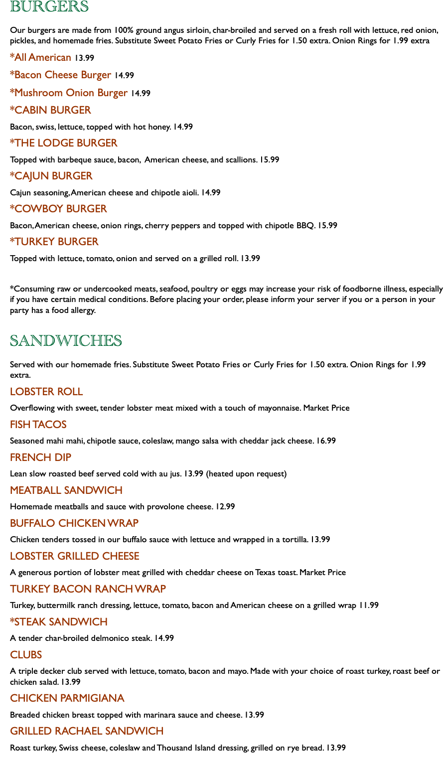 BURGERS Our burgers are made from 100% ground angus sirloin, char-broiled and served on a fresh roll with lettuce, red onion, pickles, and homemade fries. Substitute Sweet Potato Fries or Curly Fries for 1.50 extra. Onion Rings for 1.99 extra *All American 13.99 *Bacon Cheese Burger 14.99 *Mushroom Onion Burger 14.99 *CABIN BURGER Bacon, swiss, lettuce, topped with hot honey. 14.99 *THE LODGE BURGER Topped with barbeque sauce, bacon, American cheese, and scallions. 15.99 *CAJUN BURGER Cajun seasoning, American cheese and chipotle aioli. 14.99 *COWBOY BURGER Bacon, American cheese, onion rings, cherry peppers and topped with chipotle BBQ. 15.99 *TURKEY BURGER Topped with lettuce, tomato, onion and served on a grilled roll. 13.99 *Consuming raw or undercooked meats, seafood, poultry or eggs may increase your risk of foodborne illness, especially if you have certain medical conditions. Before placing your order, please inform your server if you or a person in your party has a food allergy. SANDWICHES Served with our homemade fries. Substitute Sweet Potato Fries or Curly Fries for 1.50 extra. Onion Rings for 1.99 extra. LOBSTER ROLL Overflowing with sweet, tender lobster meat mixed with a touch of mayonnaise. Market Price FISH TACOS Seasoned mahi mahi, chipotle sauce, coleslaw, mango salsa with cheddar jack cheese. 16.99 FRENCH DIP Lean slow roasted beef served cold with au jus. 13.99 (heated upon request) MEATBALL SANDWICH Homemade meatballs and sauce with provolone cheese. 12.99 BUFFALO CHICKEN WRAP Chicken tenders tossed in our buffalo sauce with lettuce and wrapped in a tortilla. 13.99 LOBSTER GRILLED CHEESE A generous portion of lobster meat grilled with cheddar cheese on Texas toast. Market Price TURKEY BACON RANCH WRAP Turkey, buttermilk ranch dressing, lettuce, tomato, bacon and American cheese on a grilled wrap 11.99 *STEAK SANDWICH A tender char-broiled delmonico steak. 14.99 CLUBS A triple decker club served with lettuce, tomato, bacon and mayo. Made with your choice of roast turkey, roast beef or chicken salad. 13.99 CHICKEN PARMIGIANA Breaded chicken breast topped with marinara sauce and cheese. 13.99 GRILLED RACHAEL SANDWICH Roast turkey, Swiss cheese, coleslaw and Thousand Island dressing, grilled on rye bread. 13.99